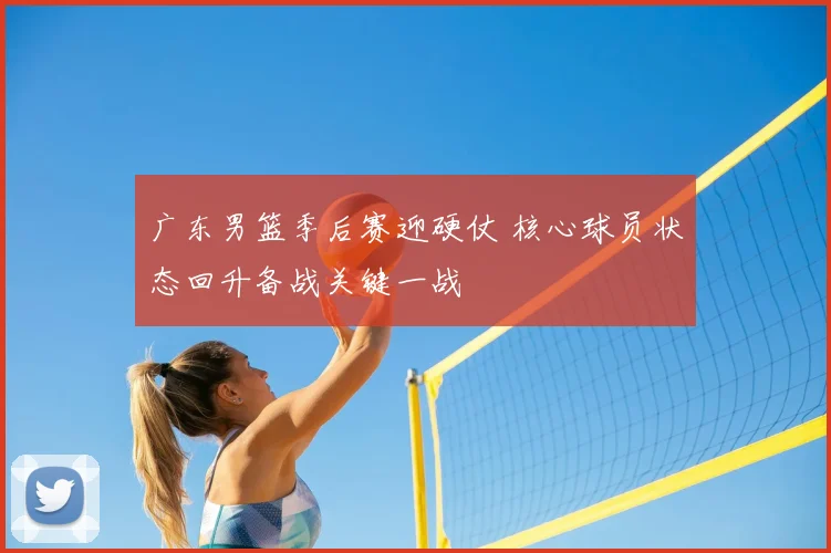 广东男篮季后赛迎硬仗 核心球员状态回升备战关键一战