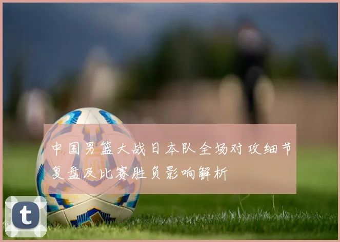 中国男篮大战日本队全场对攻细节复盘及比赛胜负影响解析