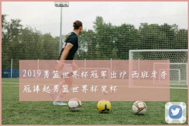 2019男篮世界杯冠军出炉 西班牙夺冠捧起男篮世界杯奖杯