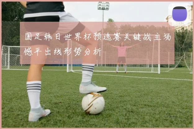 国足韩日世界杯预选赛关键战主场憾平出线形势分析