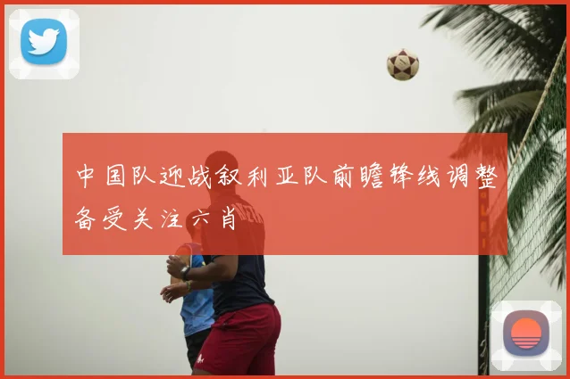 中国队迎战叙利亚队前瞻锋线调整备受关注六肖
