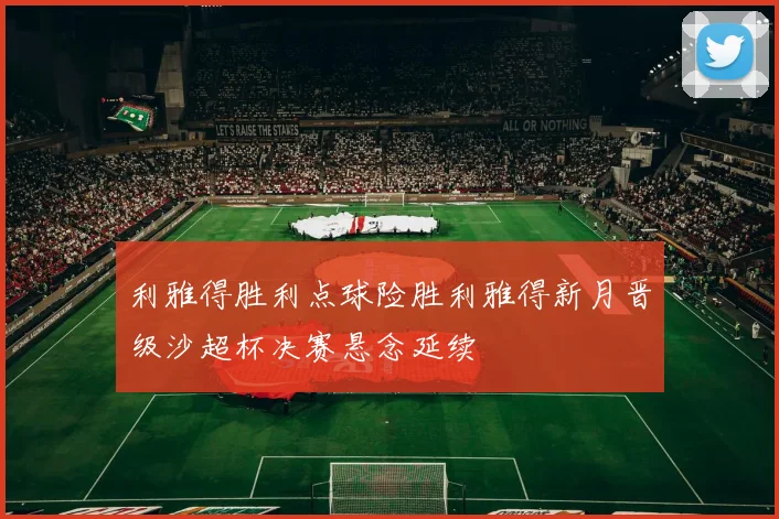 利雅得胜利点球险胜利雅得新月晋级沙超杯决赛悬念延续