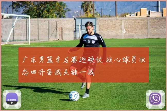广东男篮季后赛迎硬仗 核心球员状态回升备战关键一战