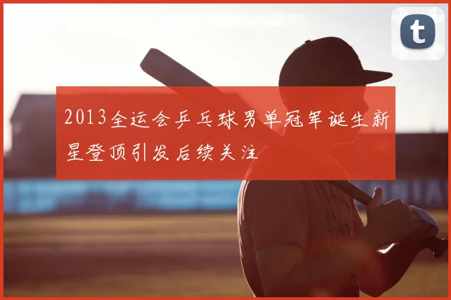 2013全运会乒乓球男单冠军诞生新星登顶引发后续关注