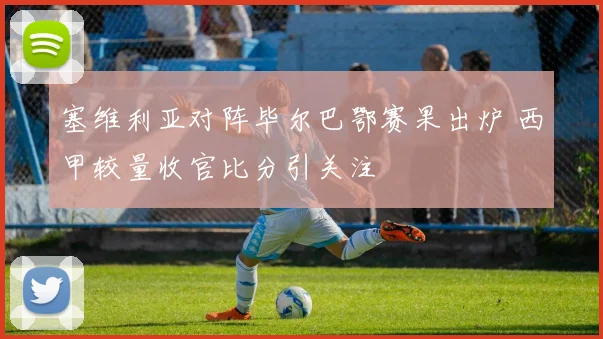 塞维利亚对阵毕尔巴鄂赛果出炉 西甲较量收官比分引关注