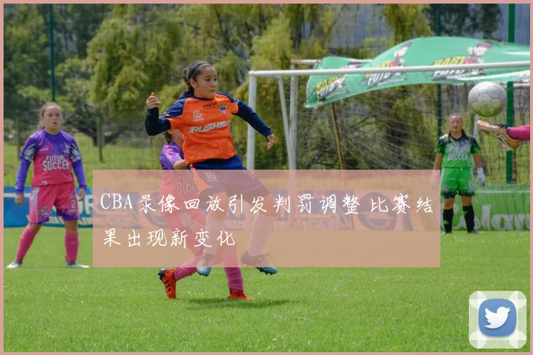 CBA录像回放引发判罚调整 比赛结果出现新变化