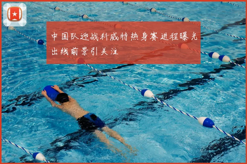 中国队迎战科威特热身赛进程曝光出线前景引关注