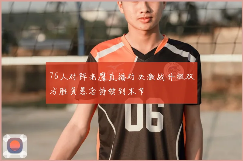 76人对阵老鹰直播对决激战升级双方胜负悬念持续到末节