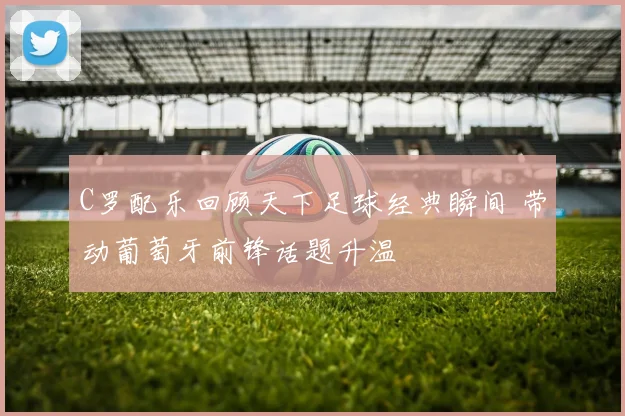 C罗配乐回顾天下足球经典瞬间 带动葡萄牙前锋话题升温