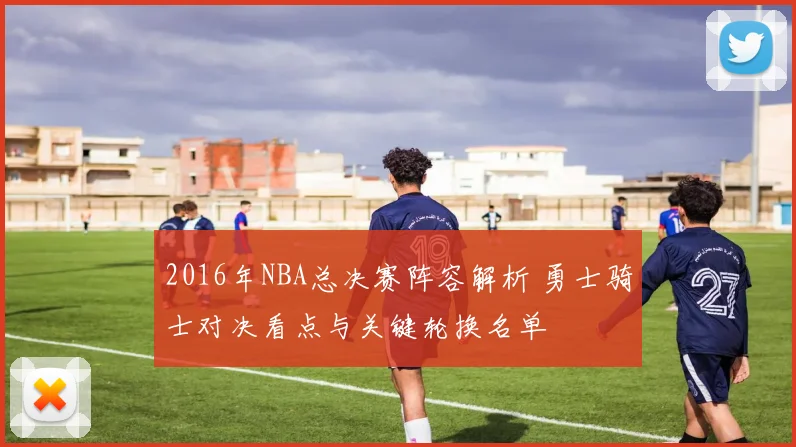 2016年NBA总决赛阵容解析 勇士骑士对决看点与关键轮换名单