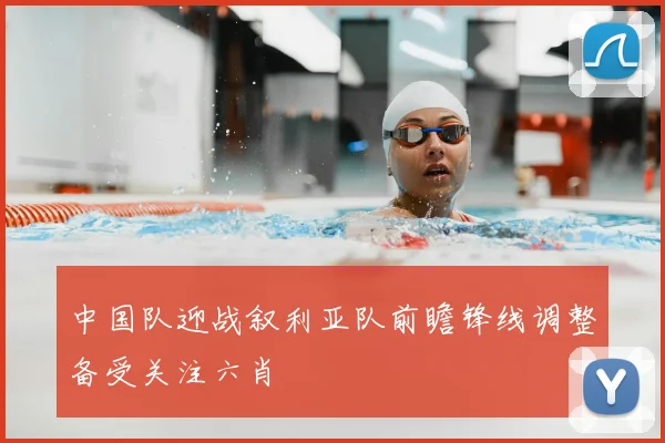 中国队迎战叙利亚队前瞻锋线调整备受关注六肖