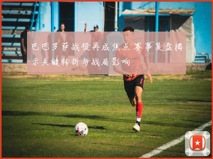 巴巴罗萨战役再成焦点 赛事复盘揭示关键转折与战局影响