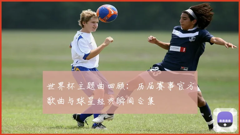 世界杯主题曲回顾:历届赛事官方歌曲与球星经典瞬间合集