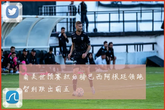 南美世预赛积分榜巴西阿根廷领跑智利跌出前五