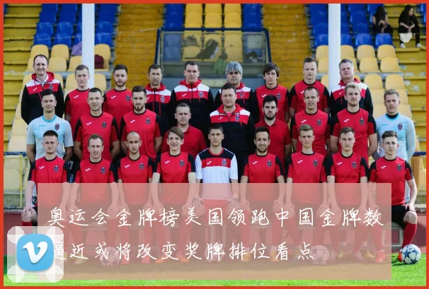 奥运会金牌榜美国领跑中国金牌数逼近或将改变奖牌排位看点