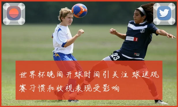 世界杯晚间开球时间引关注 球迷观赛习惯和收视表现受影响