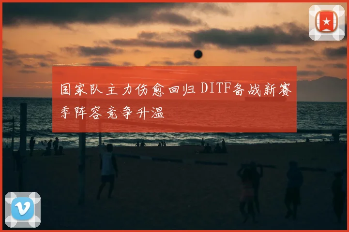 国家队主力伤愈回归 DITF备战新赛季阵容竞争升温