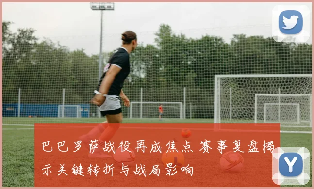 巴巴罗萨战役再成焦点 赛事复盘揭示关键转折与战局影响