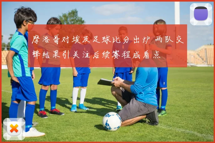 摩洛哥对埃及足球比分出炉 两队交锋结果引关注后续赛程成看点