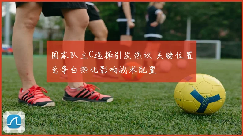 国家队主C选择引发热议 关键位置竞争白热化影响战术配置
