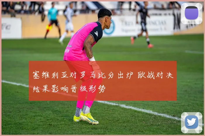 塞维利亚对罗马比分出炉 欧战对决结果影响晋级形势