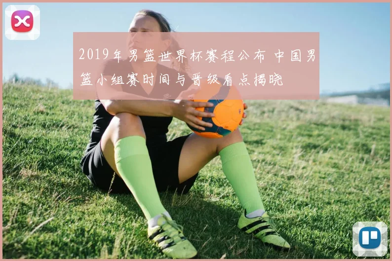 2019年男篮世界杯赛程公布 中国男篮小组赛时间与晋级看点揭晓