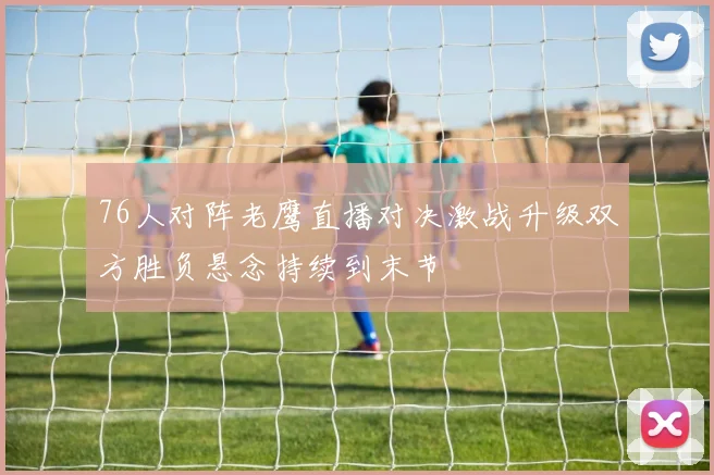 76人对阵老鹰直播对决激战升级双方胜负悬念持续到末节