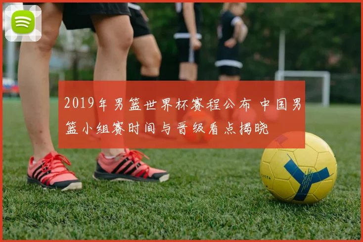 2019年男篮世界杯赛程公布 中国男篮小组赛时间与晋级看点揭晓