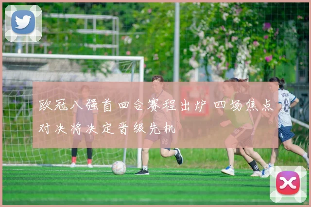 欧冠八强首回合赛程出炉 四场焦点对决将决定晋级先机