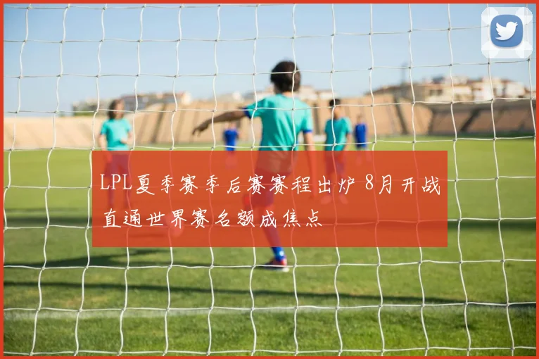LPL夏季赛季后赛赛程出炉 8月开战直通世界赛名额成焦点