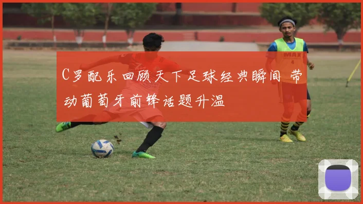 C罗配乐回顾天下足球经典瞬间 带动葡萄牙前锋话题升温