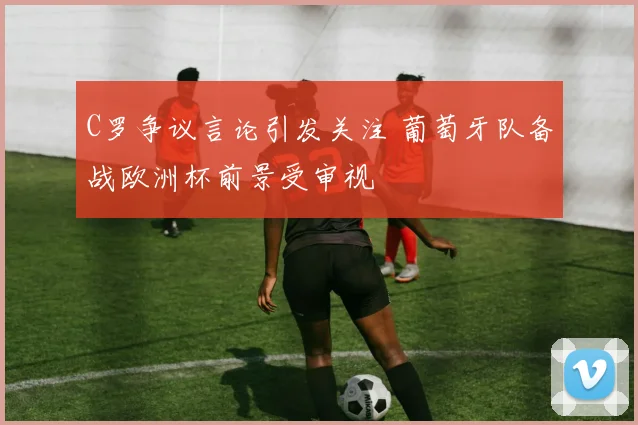 C罗争议言论引发关注 葡萄牙队备战欧洲杯前景受审视