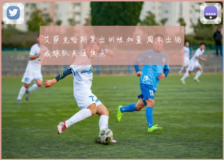 艾萨克哈斯复出训练加量 周末出场成球队关注焦点