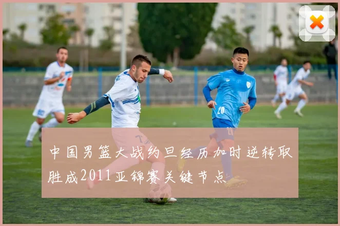 中国男篮大战约旦经历加时逆转取胜成2011亚锦赛关键节点