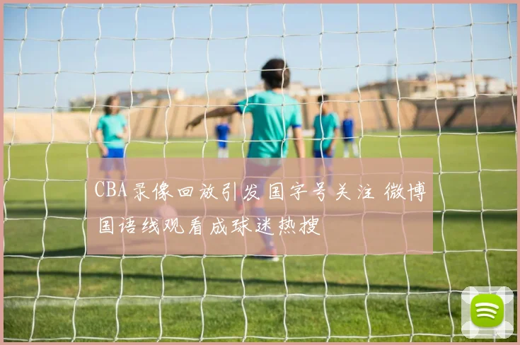 CBA录像回放引发国字号关注 微博国语线观看成球迷热搜