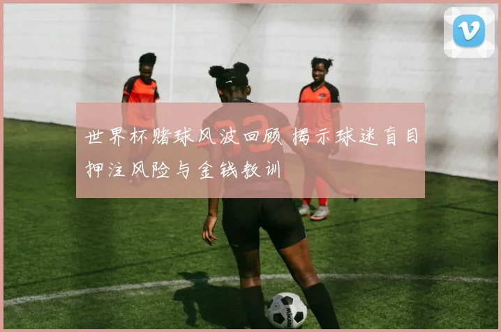 世界杯赌球风波回顾 揭示球迷盲目押注风险与金钱教训