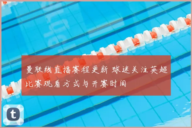 曼联线直播赛程更新 球迷关注英超比赛观看方式与开赛时间