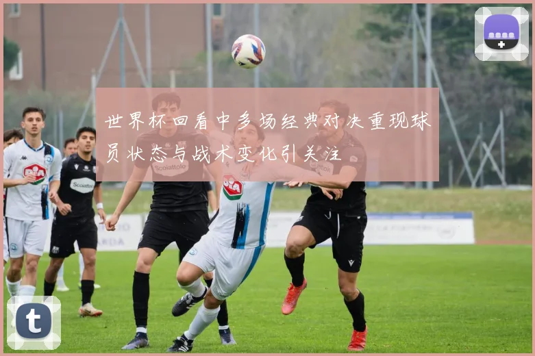 世界杯回看中多场经典对决重现球员状态与战术变化引关注