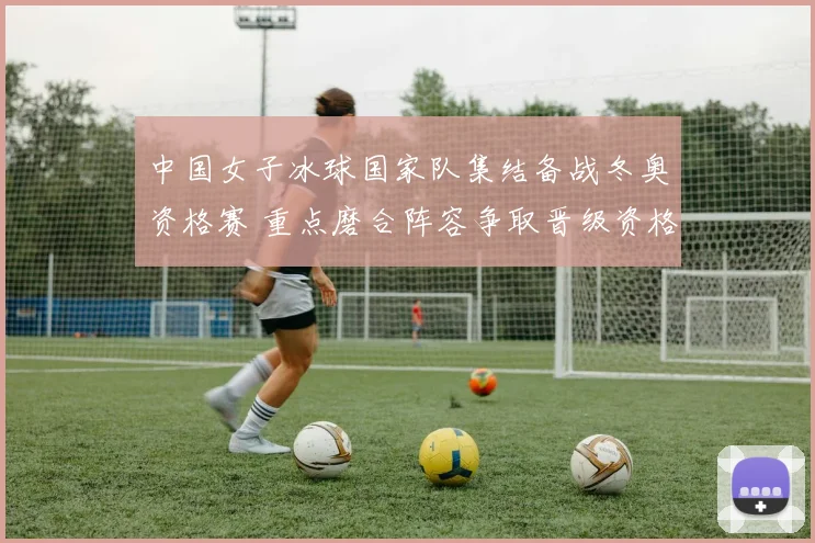 中国女子冰球国家队集结备战冬奥资格赛 重点磨合阵容争取晋级资格