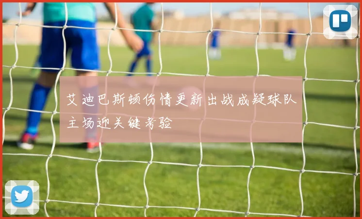 艾迪巴斯顿伤情更新出战成疑球队主场迎关键考验