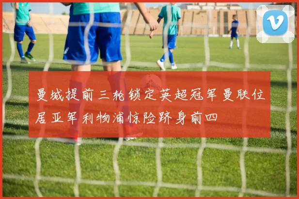 曼城提前三轮锁定英超冠军曼联位居亚军利物浦惊险跻身前四