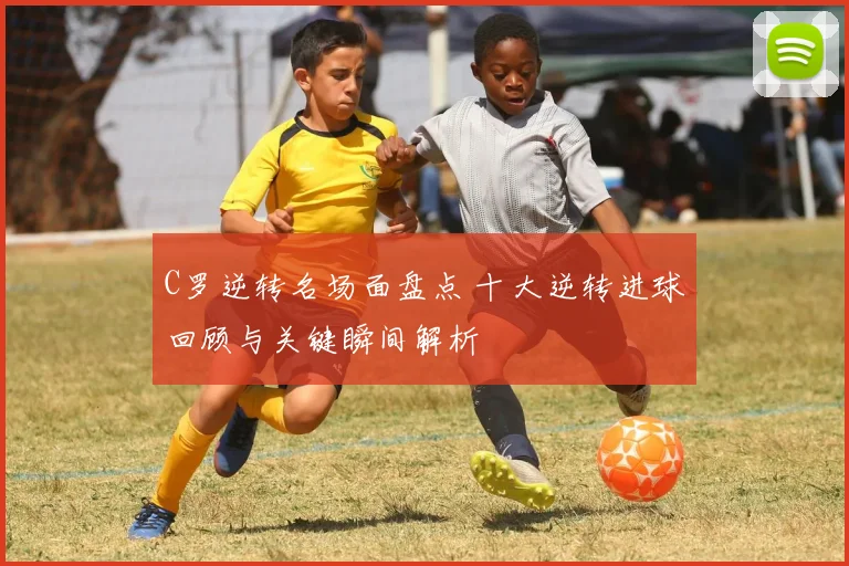 C罗逆转名场面盘点 十大逆转进球回顾与关键瞬间解析