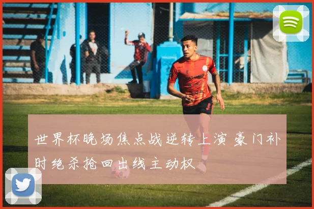 世界杯晚场焦点战逆转上演 豪门补时绝杀抢回出线主动权