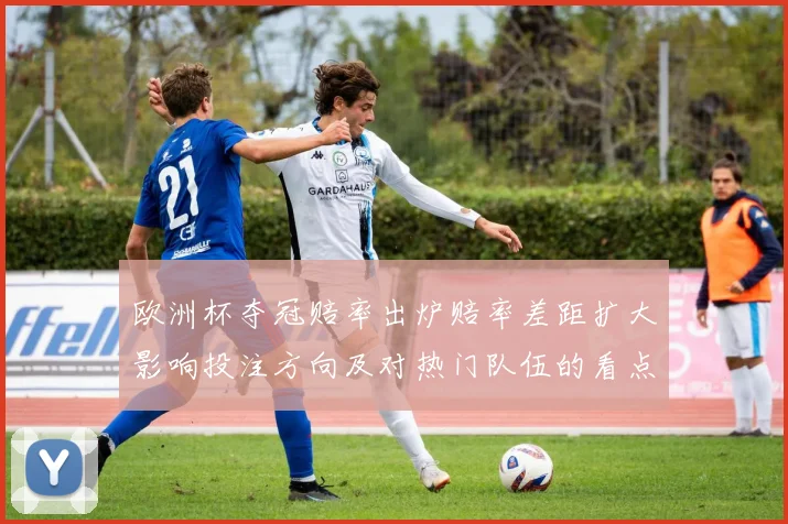 欧洲杯夺冠赔率出炉赔率差距扩大影响投注方向及对热门队伍的看点分析