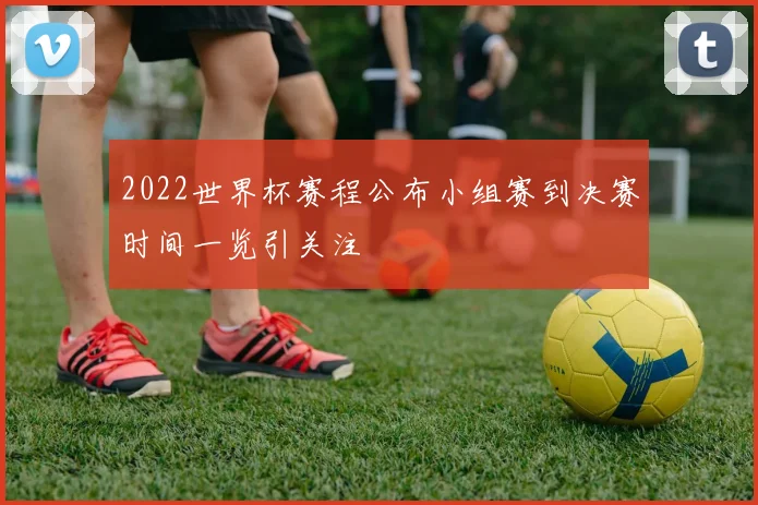 2022世界杯赛程公布小组赛到决赛时间一览引关注