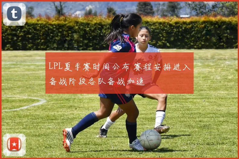 LPL夏季赛时间公布 赛程安排进入备战阶段各队备战加速