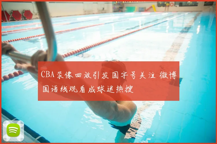 CBA录像回放引发国字号关注 微博国语线观看成球迷热搜