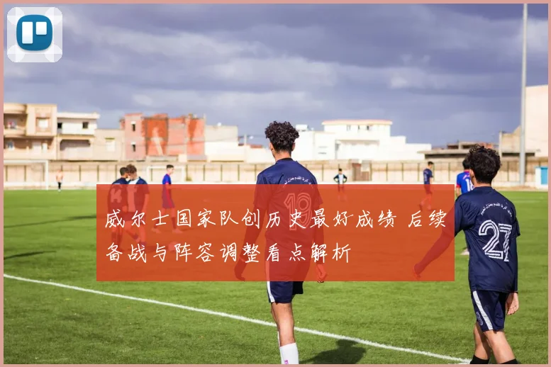 威尔士国家队创历史最好成绩 后续备战与阵容调整看点解析