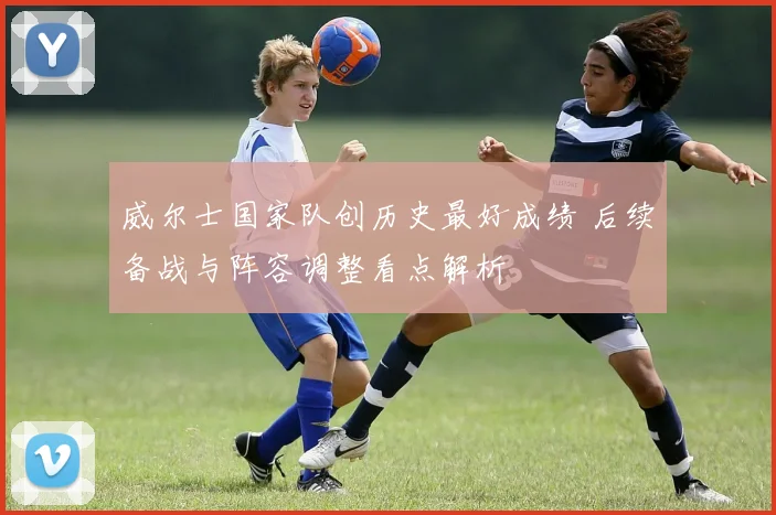 威尔士国家队创历史最好成绩 后续备战与阵容调整看点解析