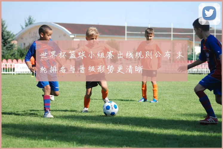 世界杯篮球小组赛出线规则公布 末轮排名与晋级形势更清晰
